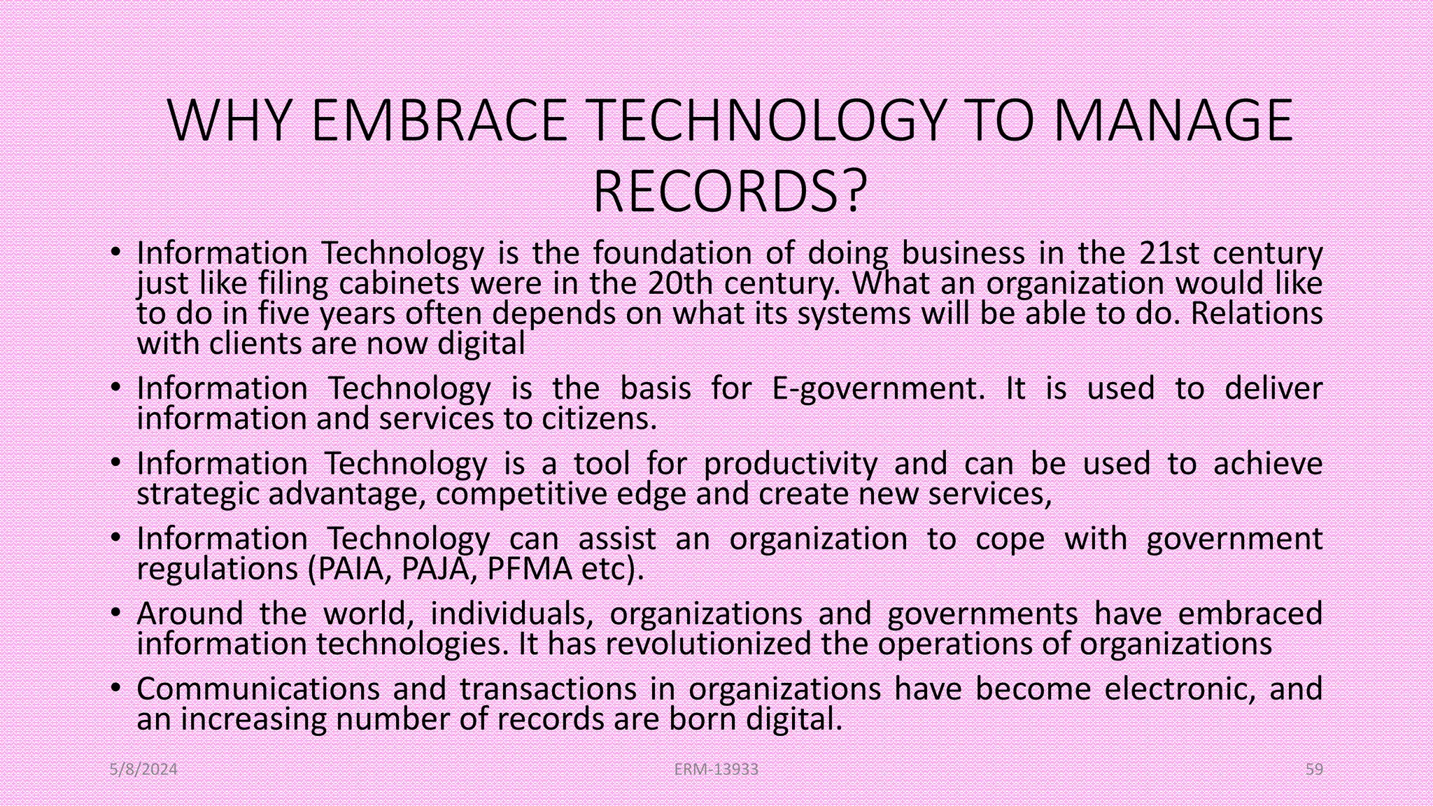 WHY EMBRACE TECHNOLOGY TO MANAGE
RECORDS?
• Information Technology is the foundation of doing business in the 21st century
just like filing cabinets were in the 20th century. What an organization would like
to do in five years often depends on what its systems will be able to do. Relations
with clients are now digital
• Information Technology is the basis for E-government. It is used to deliver
information and services to citizens.
• Information Technology is a tool for productivity and can be used to achieve
strategic advantage, competitive edge and create new services,
• Information Technology can assist an organization to cope with government
regulations (PAIA, PAJA, PFMA etc).
• Around the world, individuals, organizations and governments have embraced
information technologies. It has revolutionized the operations of organizations
• Communications and transactions in organizations have become electronic, and
an increasing number of records are born digital.
5/8/2024 ERM-13933 59
 