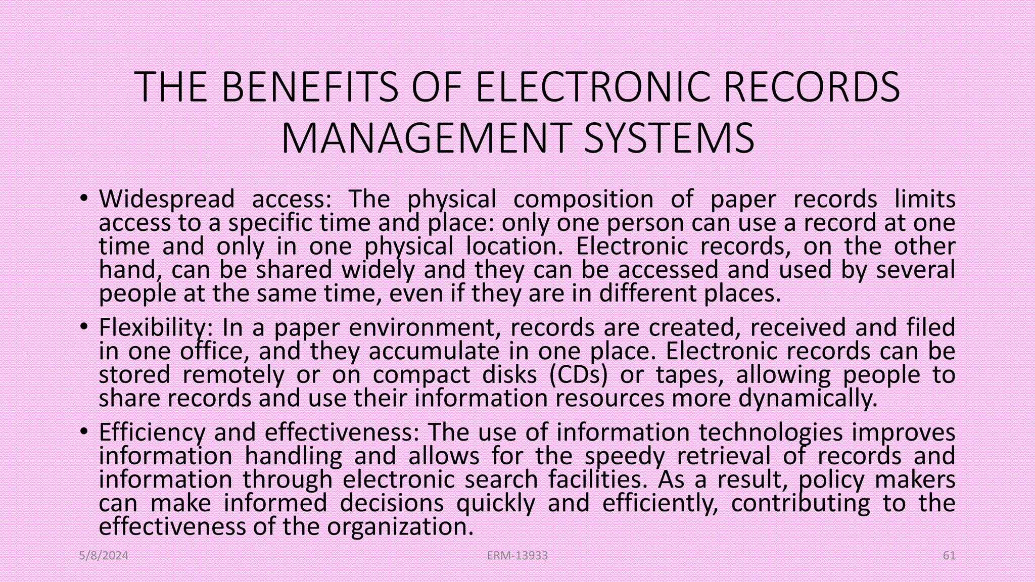 THE BENEFITS OF ELECTRONIC RECORDS
MANAGEMENT SYSTEMS
• Widespread access: The physical composition of paper records limits
access to a specific time and place: only one person can use a record at one
time and only in one physical location. Electronic records, on the other
hand, can be shared widely and they can be accessed and used by several
people at the same time, even if they are in different places.
• Flexibility: In a paper environment, records are created, received and filed
in one office, and they accumulate in one place. Electronic records can be
stored remotely or on compact disks (CDs) or tapes, allowing people to
share records and use their information resources more dynamically.
• Efficiency and effectiveness: The use of information technologies improves
information handling and allows for the speedy retrieval of records and
information through electronic search facilities. As a result, policy makers
can make informed decisions quickly and efficiently, contributing to the
effectiveness of the organization.
5/8/2024 ERM-13933 61
 