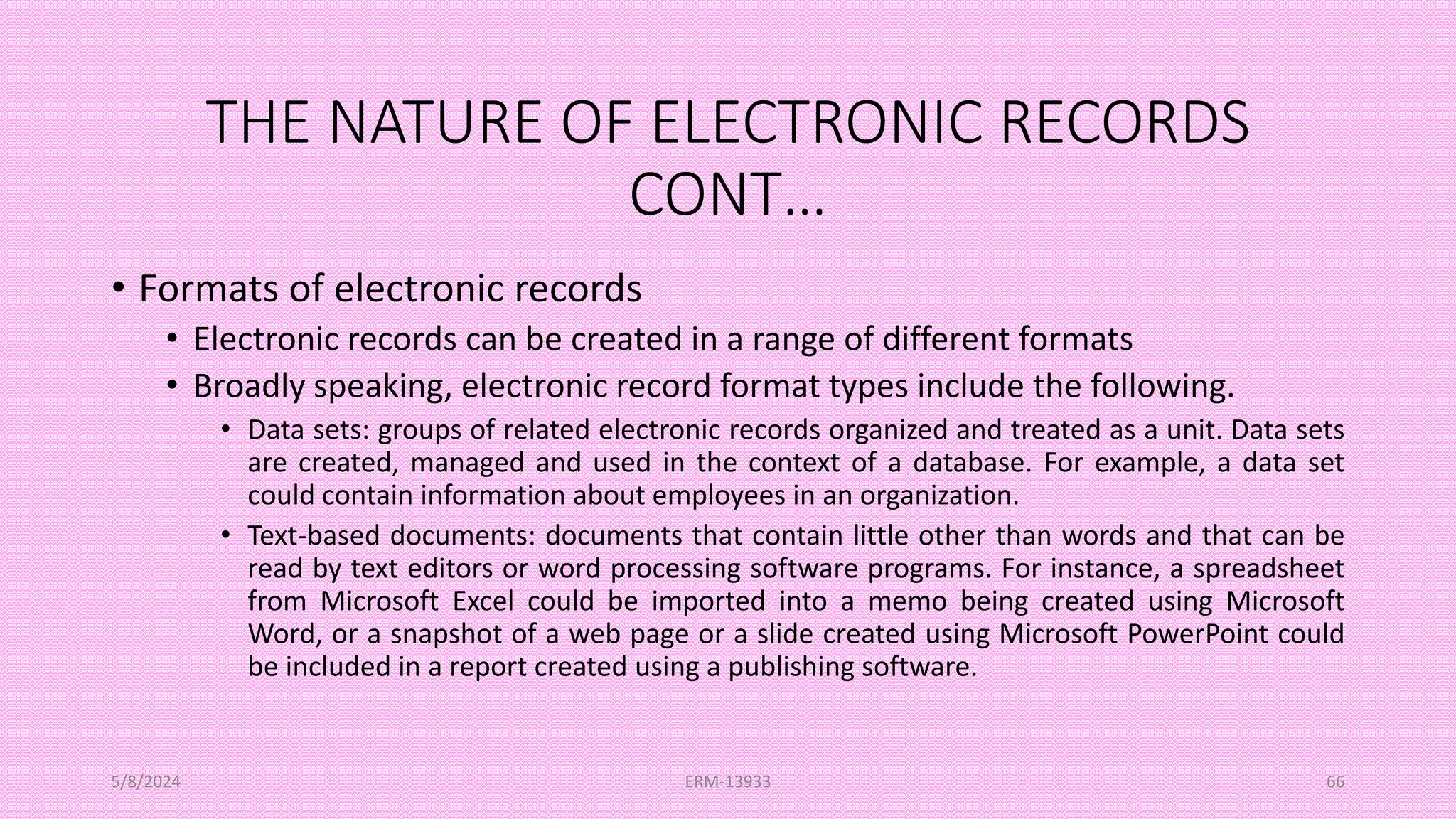 THE NATURE OF ELECTRONIC RECORDS
CONT…
• Formats of electronic records
• Electronic records can be created in a range of different formats
• Broadly speaking, electronic record format types include the following.
• Data sets: groups of related electronic records organized and treated as a unit. Data sets
are created, managed and used in the context of a database. For example, a data set
could contain information about employees in an organization.
• Text-based documents: documents that contain little other than words and that can be
read by text editors or word processing software programs. For instance, a spreadsheet
from Microsoft Excel could be imported into a memo being created using Microsoft
Word, or a snapshot of a web page or a slide created using Microsoft PowerPoint could
be included in a report created using a publishing software.
5/8/2024 ERM-13933 66
 