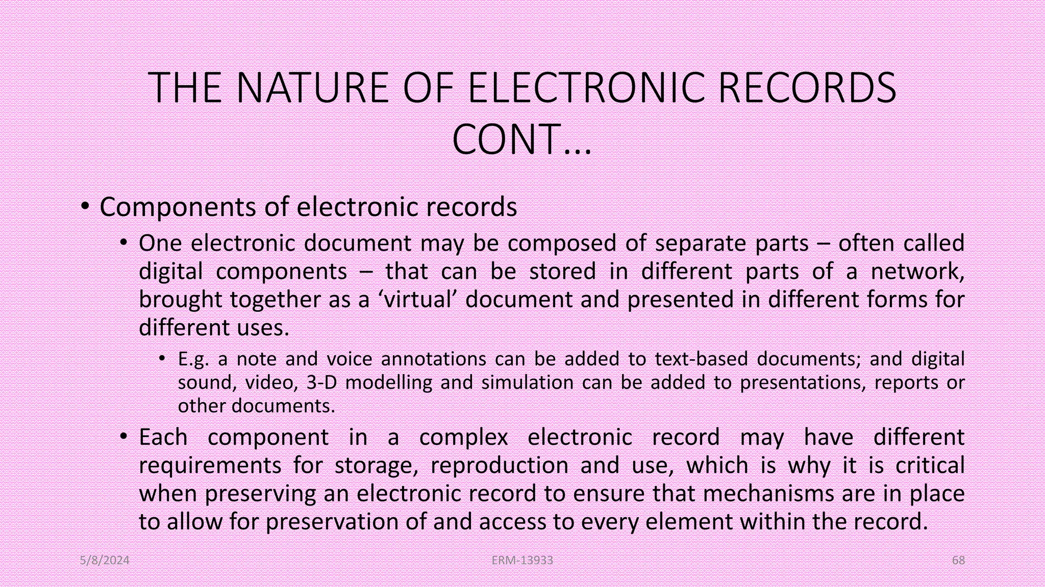 THE NATURE OF ELECTRONIC RECORDS
CONT…
• Components of electronic records
• One electronic document may be composed of separate parts – often called
digital components – that can be stored in different parts of a network,
brought together as a ‘virtual’ document and presented in different forms for
different uses.
• E.g. a note and voice annotations can be added to text-based documents; and digital
sound, video, 3-D modelling and simulation can be added to presentations, reports or
other documents.
• Each component in a complex electronic record may have different
requirements for storage, reproduction and use, which is why it is critical
when preserving an electronic record to ensure that mechanisms are in place
to allow for preservation of and access to every element within the record.
5/8/2024 ERM-13933 68
 