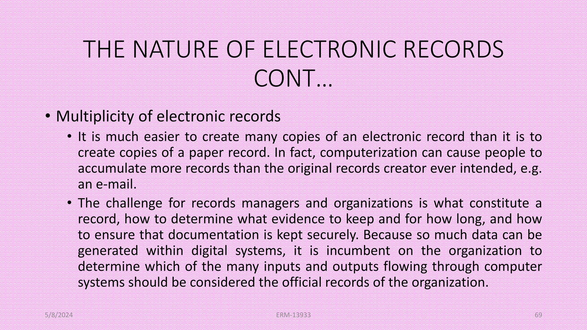 THE NATURE OF ELECTRONIC RECORDS
CONT…
• Multiplicity of electronic records
• It is much easier to create many copies of an electronic record than it is to
create copies of a paper record. In fact, computerization can cause people to
accumulate more records than the original records creator ever intended, e.g.
an e-mail.
• The challenge for records managers and organizations is what constitute a
record, how to determine what evidence to keep and for how long, and how
to ensure that documentation is kept securely. Because so much data can be
generated within digital systems, it is incumbent on the organization to
determine which of the many inputs and outputs flowing through computer
systems should be considered the official records of the organization.
5/8/2024 ERM-13933 69
 