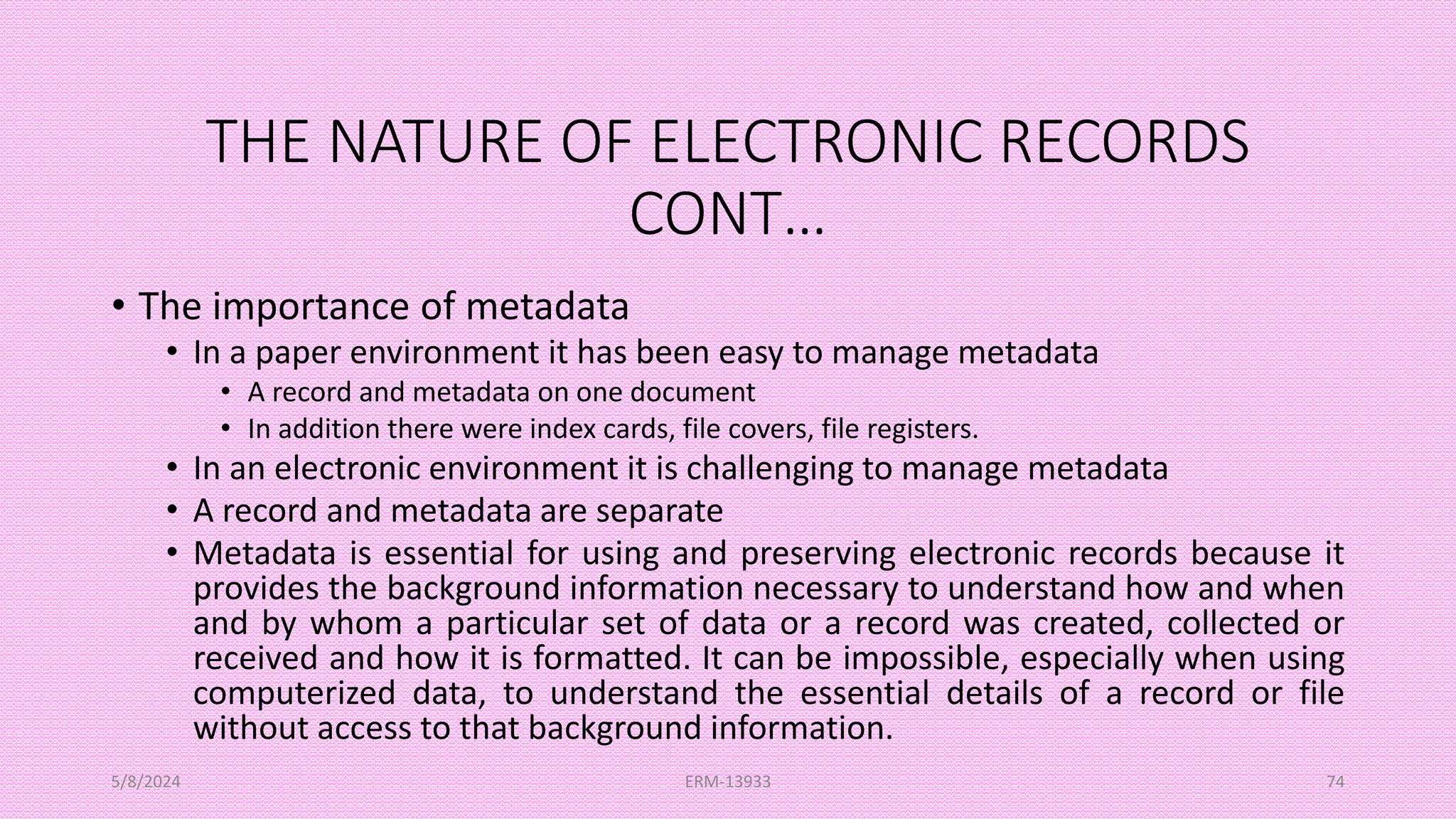 THE NATURE OF ELECTRONIC RECORDS
CONT…
• The importance of metadata
• In a paper environment it has been easy to manage metadata
• A record and metadata on one document
• In addition there were index cards, file covers, file registers.
• In an electronic environment it is challenging to manage metadata
• A record and metadata are separate
• Metadata is essential for using and preserving electronic records because it
provides the background information necessary to understand how and when
and by whom a particular set of data or a record was created, collected or
received and how it is formatted. It can be impossible, especially when using
computerized data, to understand the essential details of a record or file
without access to that background information.
5/8/2024 ERM-13933 74
 