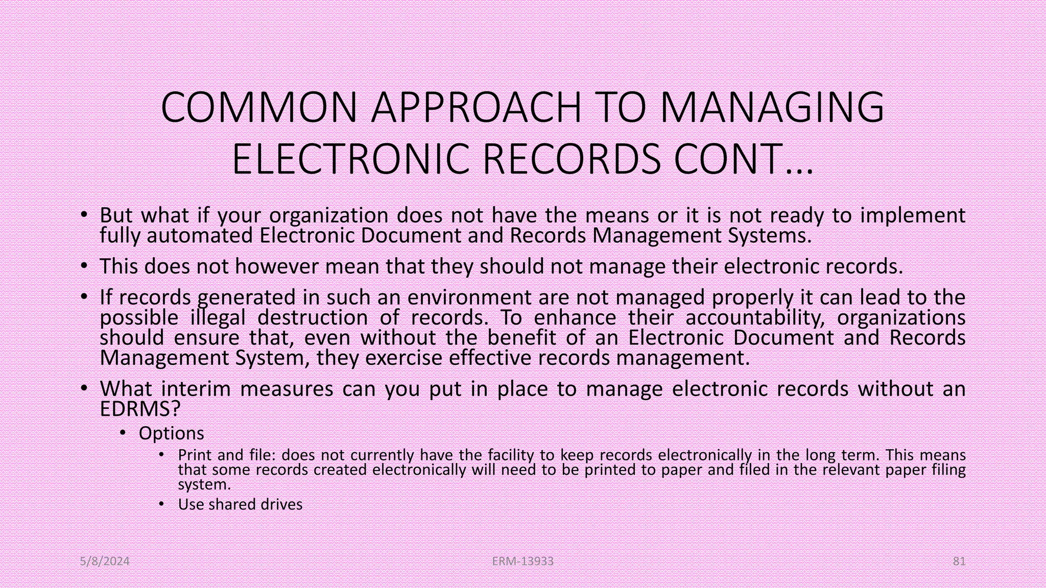 COMMON APPROACH TO MANAGING
ELECTRONIC RECORDS CONT…
• But what if your organization does not have the means or it is not ready to implement
fully automated Electronic Document and Records Management Systems.
• This does not however mean that they should not manage their electronic records.
• If records generated in such an environment are not managed properly it can lead to the
possible illegal destruction of records. To enhance their accountability, organizations
should ensure that, even without the benefit of an Electronic Document and Records
Management System, they exercise effective records management.
• What interim measures can you put in place to manage electronic records without an
EDRMS?
• Options
• Print and file: does not currently have the facility to keep records electronically in the long term. This means
that some records created electronically will need to be printed to paper and filed in the relevant paper filing
system.
• Use shared drives
5/8/2024 ERM-13933 81
 