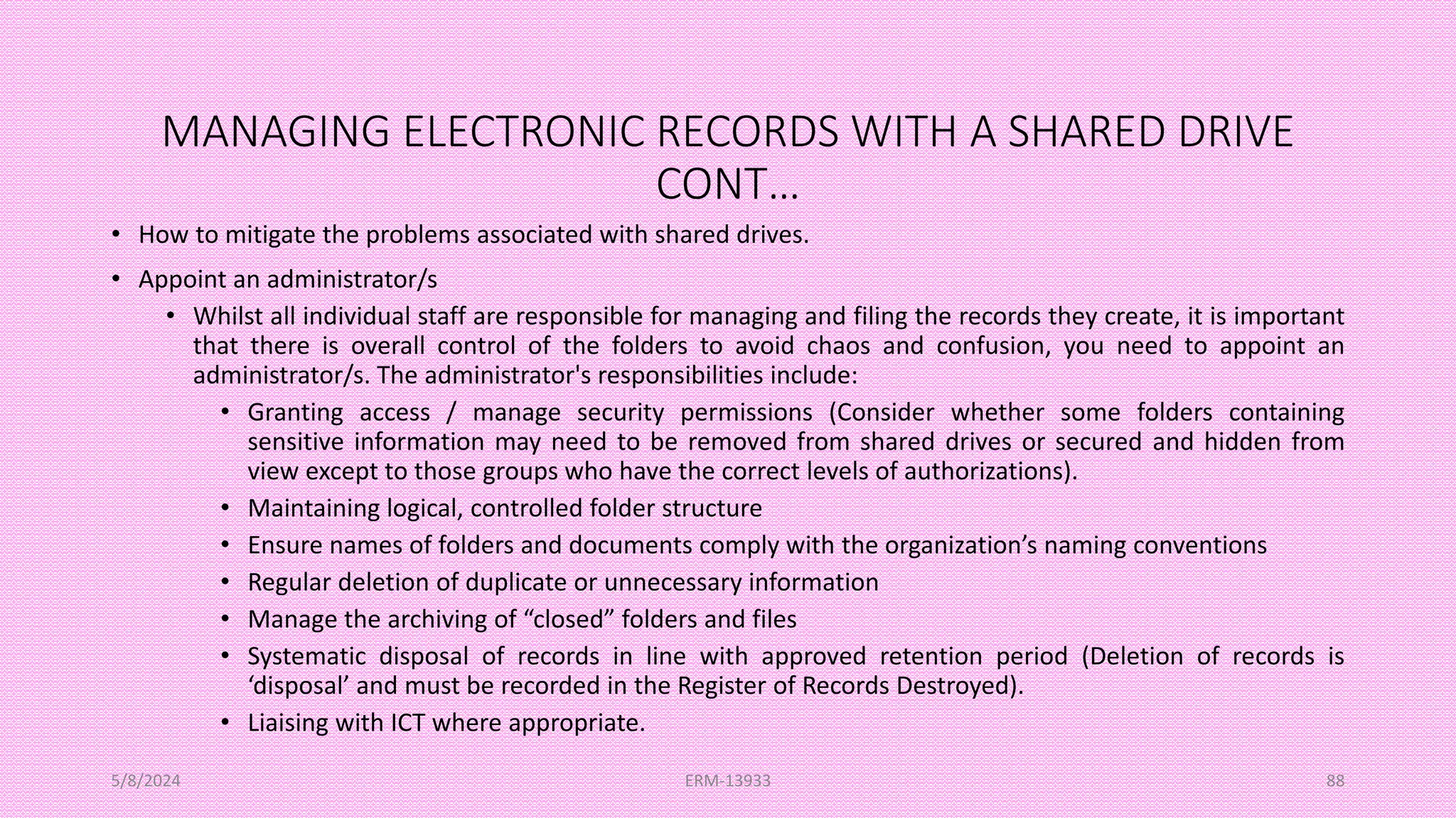 MANAGING ELECTRONIC RECORDS WITH A SHARED DRIVE
CONT…
• How to mitigate the problems associated with shared drives.
• Appoint an administrator/s
• Whilst all individual staff are responsible for managing and filing the records they create, it is important
that there is overall control of the folders to avoid chaos and confusion, you need to appoint an
administrator/s. The administrator's responsibilities include:
• Granting access / manage security permissions (Consider whether some folders containing
sensitive information may need to be removed from shared drives or secured and hidden from
view except to those groups who have the correct levels of authorizations).
• Maintaining logical, controlled folder structure
• Ensure names of folders and documents comply with the organization’s naming conventions
• Regular deletion of duplicate or unnecessary information
• Manage the archiving of “closed” folders and files
• Systematic disposal of records in line with approved retention period (Deletion of records is
‘disposal’ and must be recorded in the Register of Records Destroyed).
• Liaising with ICT where appropriate.
5/8/2024 ERM-13933 88
 