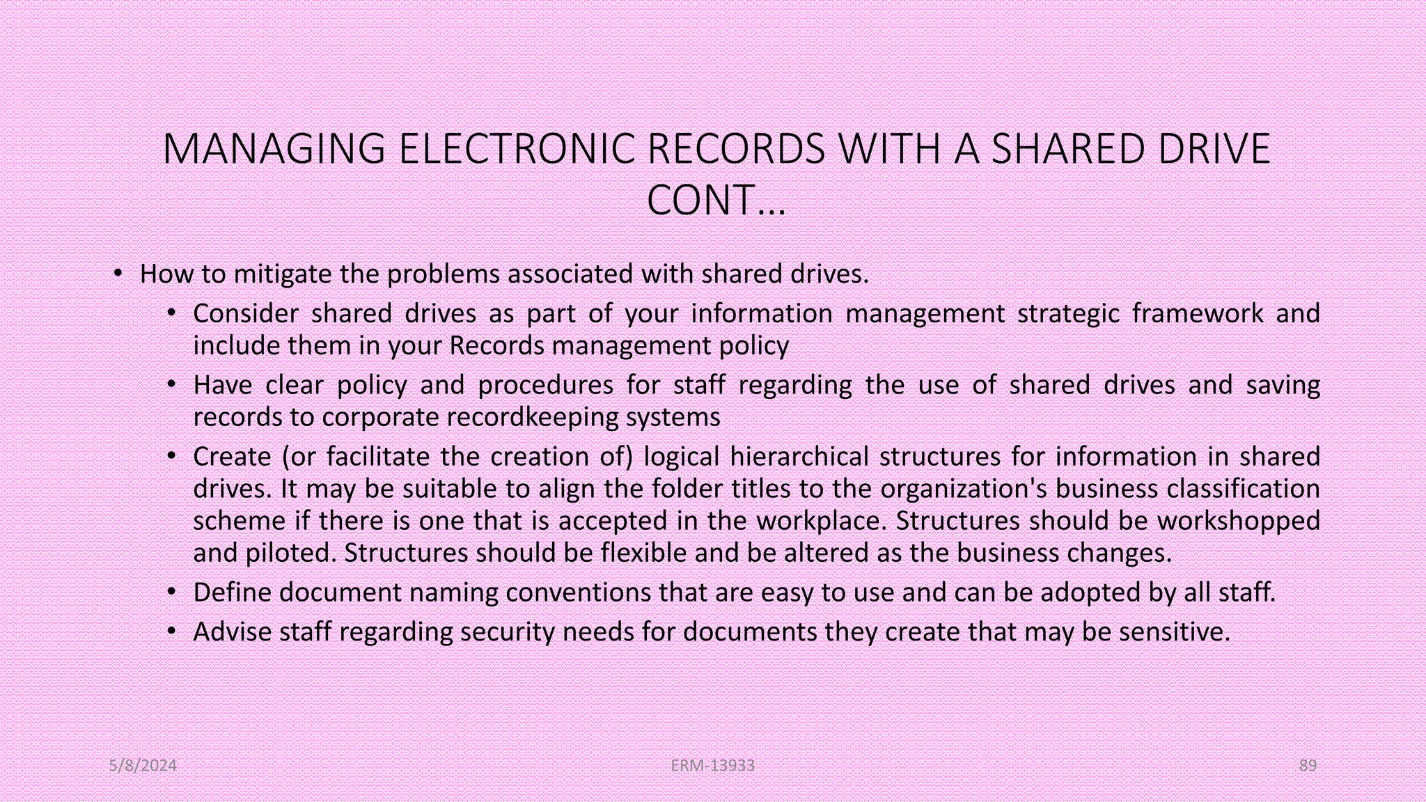 MANAGING ELECTRONIC RECORDS WITH A SHARED DRIVE
CONT…
• How to mitigate the problems associated with shared drives.
• Consider shared drives as part of your information management strategic framework and
include them in your Records management policy
• Have clear policy and procedures for staff regarding the use of shared drives and saving
records to corporate recordkeeping systems
• Create (or facilitate the creation of) logical hierarchical structures for information in shared
drives. It may be suitable to align the folder titles to the organization's business classification
scheme if there is one that is accepted in the workplace. Structures should be workshopped
and piloted. Structures should be flexible and be altered as the business changes.
• Define document naming conventions that are easy to use and can be adopted by all staff.
• Advise staff regarding security needs for documents they create that may be sensitive.
5/8/2024 ERM-13933 89
 