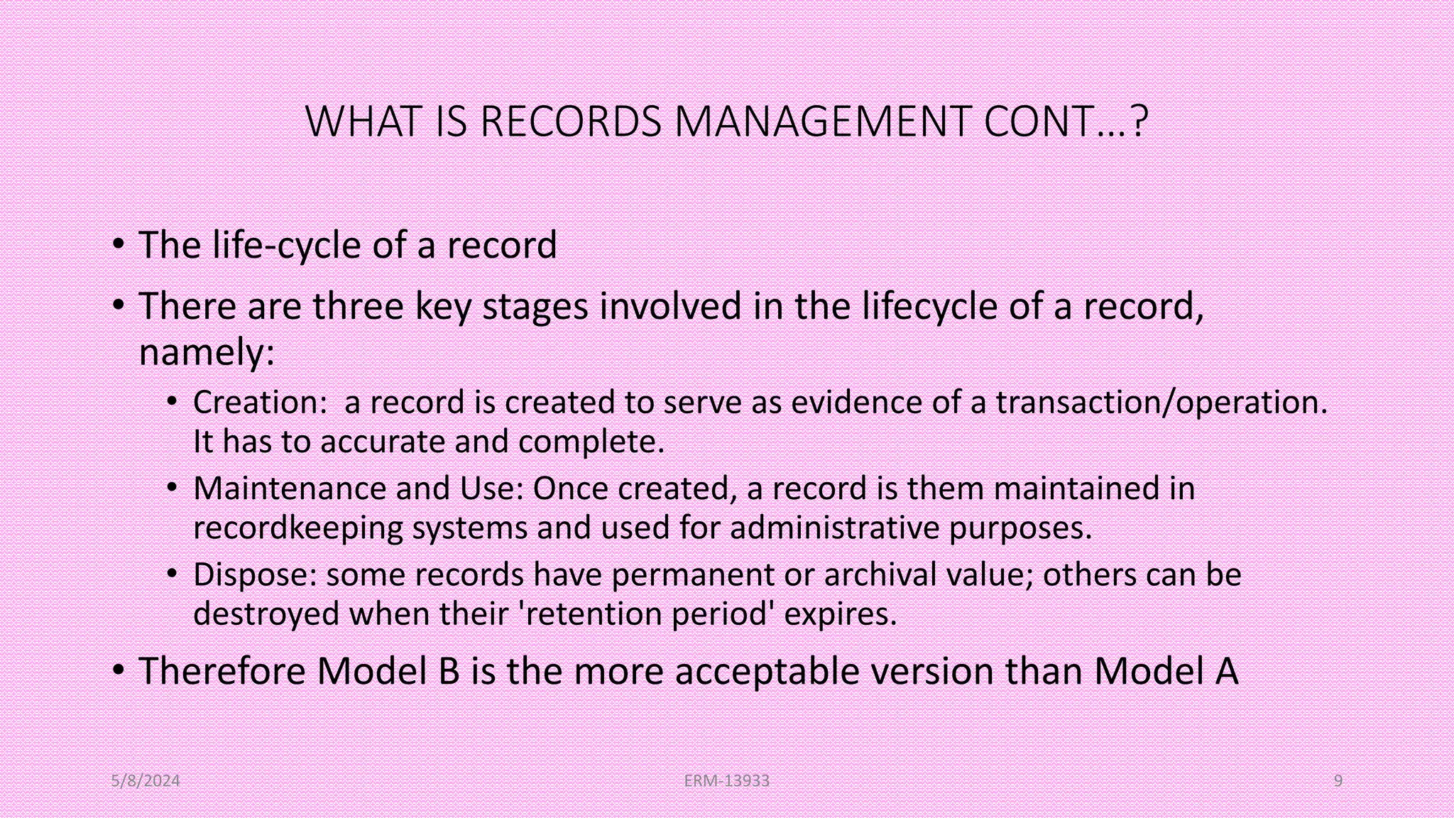 WHAT IS RECORDS MANAGEMENT CONT…?
• The life-cycle of a record
• There are three key stages involved in the lifecycle of a record,
namely:
• Creation: a record is created to serve as evidence of a transaction/operation.
It has to accurate and complete.
• Maintenance and Use: Once created, a record is them maintained in
recordkeeping systems and used for administrative purposes.
• Dispose: some records have permanent or archival value; others can be
destroyed when their 'retention period' expires.
• Therefore Model B is the more acceptable version than Model A
5/8/2024 ERM-13933 9
 