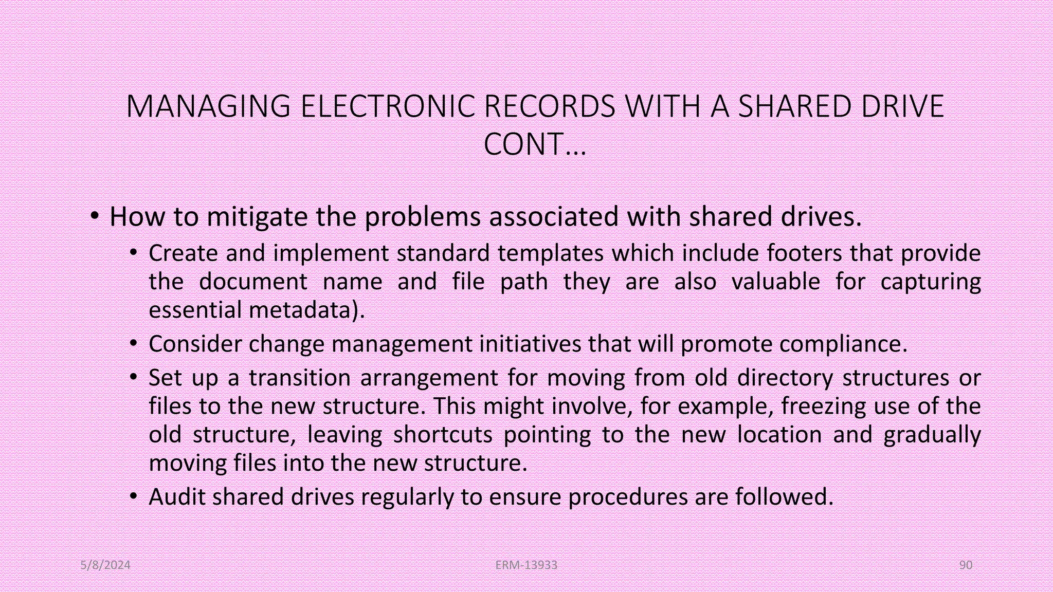 MANAGING ELECTRONIC RECORDS WITH A SHARED DRIVE
CONT…
• How to mitigate the problems associated with shared drives.
• Create and implement standard templates which include footers that provide
the document name and file path they are also valuable for capturing
essential metadata).
• Consider change management initiatives that will promote compliance.
• Set up a transition arrangement for moving from old directory structures or
files to the new structure. This might involve, for example, freezing use of the
old structure, leaving shortcuts pointing to the new location and gradually
moving files into the new structure.
• Audit shared drives regularly to ensure procedures are followed.
5/8/2024 ERM-13933 90
 