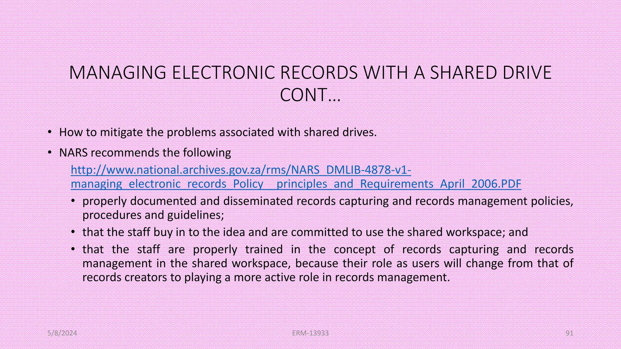 MANAGING ELECTRONIC RECORDS WITH A SHARED DRIVE
CONT…
• How to mitigate the problems associated with shared drives.
• NARS recommends the following
http://www.national.archives.gov.za/rms/NARS_DMLIB-4878-v1-
managing_electronic_records_Policy__principles_and_Requirements_April_2006.PDF
• properly documented and disseminated records capturing and records management policies,
procedures and guidelines;
• that the staff buy in to the idea and are committed to use the shared workspace; and
• that the staff are properly trained in the concept of records capturing and records
management in the shared workspace, because their role as users will change from that of
records creators to playing a more active role in records management.
5/8/2024 ERM-13933 91
 