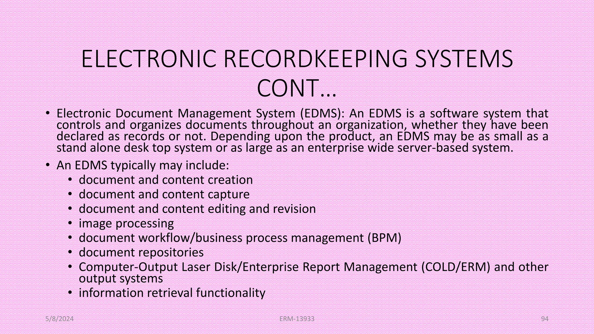 ELECTRONIC RECORDKEEPING SYSTEMS
CONT…
• Electronic Document Management System (EDMS): An EDMS is a software system that
controls and organizes documents throughout an organization, whether they have been
declared as records or not. Depending upon the product, an EDMS may be as small as a
stand alone desk top system or as large as an enterprise wide server-based system.
• An EDMS typically may include:
• document and content creation
• document and content capture
• document and content editing and revision
• image processing
• document workflow/business process management (BPM)
• document repositories
• Computer-Output Laser Disk/Enterprise Report Management (COLD/ERM) and other
output systems
• information retrieval functionality
5/8/2024 ERM-13933 94
 