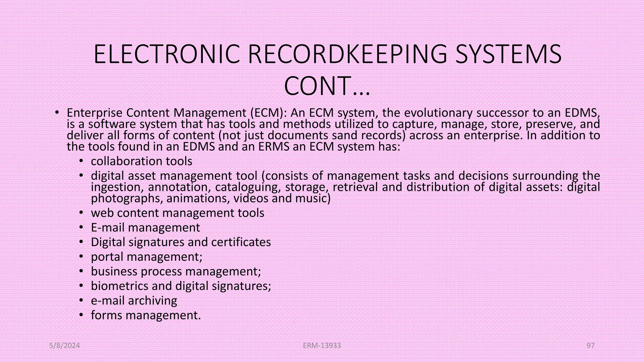 ELECTRONIC RECORDKEEPING SYSTEMS
CONT…
• Enterprise Content Management (ECM): An ECM system, the evolutionary successor to an EDMS,
is a software system that has tools and methods utilized to capture, manage, store, preserve, and
deliver all forms of content (not just documents sand records) across an enterprise. In addition to
the tools found in an EDMS and an ERMS an ECM system has:
• collaboration tools
• digital asset management tool (consists of management tasks and decisions surrounding the
ingestion, annotation, cataloguing, storage, retrieval and distribution of digital assets: digital
photographs, animations, videos and music)
• web content management tools
• E-mail management
• Digital signatures and certificates
• portal management;
• business process management;
• biometrics and digital signatures;
• e-mail archiving
• forms management.
5/8/2024 ERM-13933 97
 