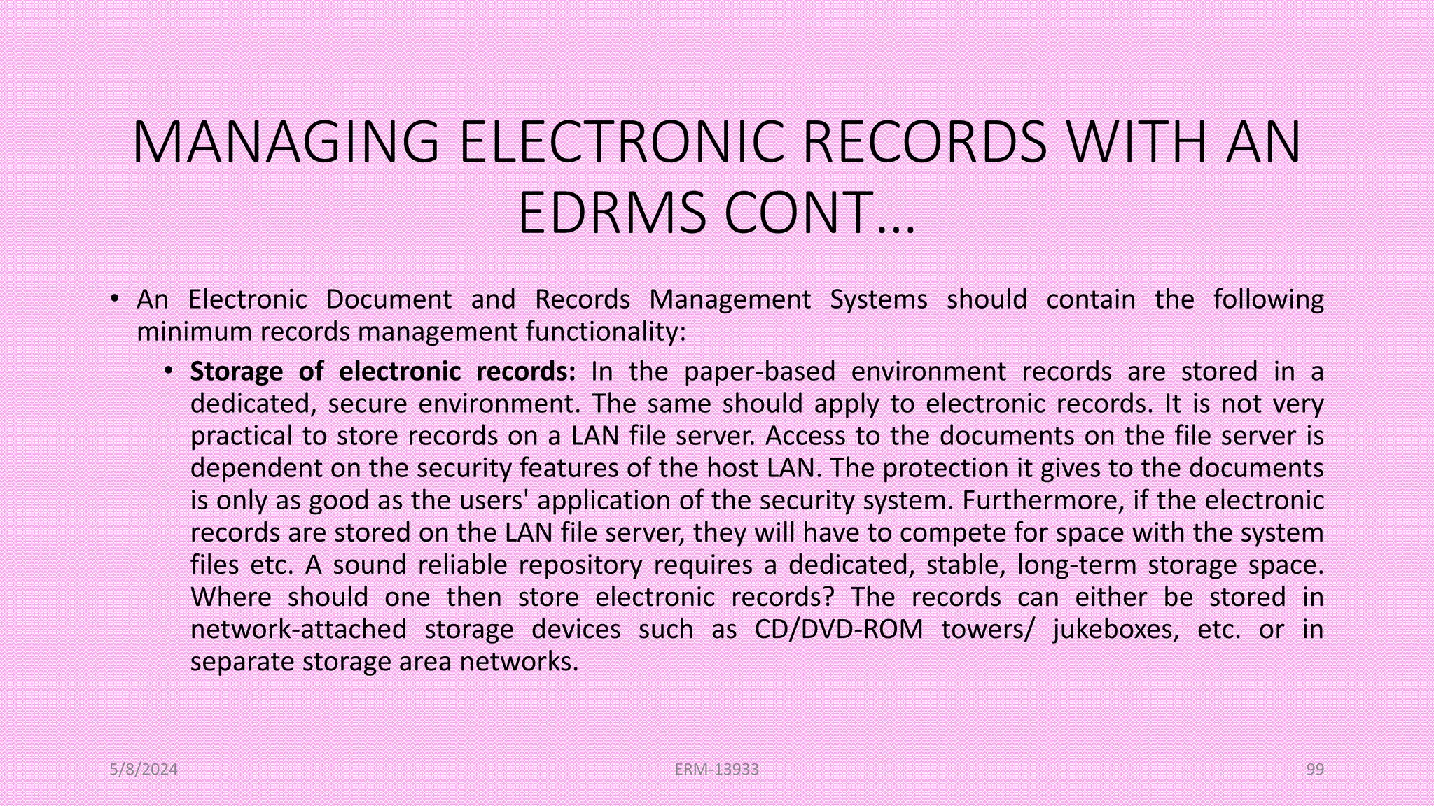 MANAGING ELECTRONIC RECORDS WITH AN
EDRMS CONT…
• An Electronic Document and Records Management Systems should contain the following
minimum records management functionality:
• Storage of electronic records: In the paper-based environment records are stored in a
dedicated, secure environment. The same should apply to electronic records. It is not very
practical to store records on a LAN file server. Access to the documents on the file server is
dependent on the security features of the host LAN. The protection it gives to the documents
is only as good as the users' application of the security system. Furthermore, if the electronic
records are stored on the LAN file server, they will have to compete for space with the system
files etc. A sound reliable repository requires a dedicated, stable, long-term storage space.
Where should one then store electronic records? The records can either be stored in
network-attached storage devices such as CD/DVD-ROM towers/ jukeboxes, etc. or in
separate storage area networks.
5/8/2024 ERM-13933 99
 