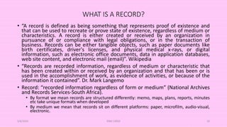 WHAT IS A RECORD?
• “A record is defined as being something that represents proof of existence and
that can be used to recreate or prove state of existence, regardless of medium or
characteristics. A record is either created or received by an organization in
pursuance of or compliance with legal obligations, or in the transaction of
business. Records can be either tangible objects, such as paper documents like
birth certificates, driver's licenses, and physical medical x-rays, or digital
information, such as electronic office documents, data in application databases,
web site content, and electronic mail (email)”. Wikipedia
• “Records are recorded information, regardless of medium or characteristic that
has been created within or received by an organization and that has been or is
used in the accomplishment of work, as evidence of activities, or because of the
information it contained”. Dr. Mark Langemo
• Record: “recorded information regardless of form or medium” (National Archives
and Records Services-South Africa).
• By format we mean records are structured differently: memo, maps, plans, reports, minutes
etc take unique formats when developed
• By medium we mean that records sit on different platforms: paper, microfilm, audio-visual,
electronic.
5/8/2024 ERM-13933 10
 