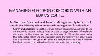 MANAGING ELECTRONIC RECORDS WITH AN
EDRMS CONT…
• An Electronic Document and Records Management Systems should
contain the following minimum records management functionality:
• Search and retrieval: This is the primary reason why users would want to use
an electronic system. Nobody likes to page through hundreds of irrelevant
documents to find those that they are interested in. When the users realize
that retrieval is easier and more reliable when they classify the paper-based
and electronic records against the same file plan, they will be more inclined to
file electronic records to the classification system in the repository.
5/8/2024 ERM-13933 100
 