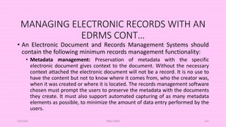 MANAGING ELECTRONIC RECORDS WITH AN
EDRMS CONT…
• An Electronic Document and Records Management Systems should
contain the following minimum records management functionality:
• Metadata management: Preservation of metadata with the specific
electronic document gives context to the document. Without the necessary
context attached the electronic document will not be a record. It is no use to
have the content but not to know where it comes from, who the creator was,
when it was created or where it is located. The records management software
chosen must prompt the users to preserve the metadata with the documents
they create. It must also support automated capturing of as many metadata
elements as possible, to minimize the amount of data entry performed by the
users.
5/8/2024 ERM-13933 101
 