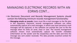 MANAGING ELECTRONIC RECORDS WITH AN
EDRMS CONT…
• An Electronic Document and Records Management Systems should
contain the following minimum records management functionality:
• Managing emails as records: Users must file e-mail messages to the file plan
in the repository. Electronic records management software can either
automatically capture all e-mail messages, in which case even personal e-mail
messages will be captured, or the software can prompt the user to file the
message when he clicks on send, close or save. The records management
software chosen must automatically capture the transfer metadata
(information on the sender and the recipient(s) and the date and time the
message was sent and/or received). This data provides essential context for
the message.
5/8/2024 ERM-13933 103
 