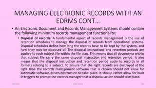 MANAGING ELECTRONIC RECORDS WITH AN
EDRMS CONT…
• An Electronic Document and Records Management Systems should contain
the following minimum records management functionality:
• Disposal of records: A fundamental aspect of records management is the use of
retention schedules to manage the disposal of records from operational systems.
Disposal schedules define how long the records have to be kept by the system, and
how they may be disposed of. The disposal instructions and retention periods are
applied to each subject file within the file plan. This means that all documents within
that subject file carry the same disposal instruction and retention period. It also
means that the disposal instruction and retention period apply to records in all
formats relating to a subject. To ensure that the right records are destroyed at the
right time the records management software that is chosen should not allow for
automatic software-driven destruction to take place. It should rather allow for built
in triggers to prompt the records manager that a disposal action should take place.
5/8/2024 ERM-13933 104
 