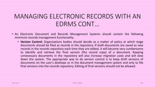 MANAGING ELECTRONIC RECORDS WITH AN
EDRMS CONT…
• An Electronic Document and Records Management Systems should contain the following
minimum records management functionality:
• Version Control: Organizations bodies should decide as a matter of policy at which stage
documents should be filed as records in the repository. If draft documents are saved as new
records in the records repository each time they are edited, it will become very cumbersome
to identify and retrieve the final version (the record copy) of a document. Keeping
unnecessary documents in the repository will also increase migration costs and will slow
down the system. The appropriate way to do version control is to keep draft versions of
documents on the user's desktops or in the document management system and only to file
final versions into the records repository. Editing of final versions should not be allowed.
5/8/2024 ERM-13933 105
 