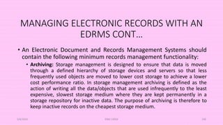 MANAGING ELECTRONIC RECORDS WITH AN
EDRMS CONT…
• An Electronic Document and Records Management Systems should
contain the following minimum records management functionality:
• Archiving: Storage management is designed to ensure that data is moved
through a defined hierarchy of storage devices and servers so that less
frequently used objects are moved to lower cost storage to achieve a lower
cost performance ratio. In storage management archiving is defined as the
action of writing all the data/objects that are used infrequently to the least
expensive, slowest storage medium where they are kept permanently in a
storage repository for inactive data. The purpose of archiving is therefore to
keep inactive records on the cheapest storage medium.
5/8/2024 ERM-13933 106
 