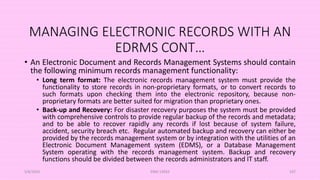 MANAGING ELECTRONIC RECORDS WITH AN
EDRMS CONT…
• An Electronic Document and Records Management Systems should contain
the following minimum records management functionality:
• Long term format: The electronic records management system must provide the
functionality to store records in non-proprietary formats, or to convert records to
such formats upon checking them into the electronic repository, because non-
proprietary formats are better suited for migration than proprietary ones.
• Back-up and Recovery: For disaster recovery purposes the system must be provided
with comprehensive controls to provide regular backup of the records and metadata;
and to be able to recover rapidly any records if lost because of system failure,
accident, security breach etc. Regular automated backup and recovery can either be
provided by the records management system or by integration with the utilities of an
Electronic Document Management system (EDMS), or a Database Management
System operating with the records management system. Backup and recovery
functions should be divided between the records administrators and IT staff.
5/8/2024 ERM-13933 107
 