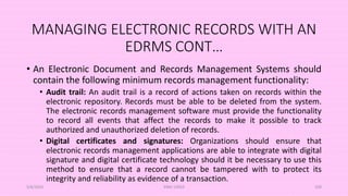 MANAGING ELECTRONIC RECORDS WITH AN
EDRMS CONT…
• An Electronic Document and Records Management Systems should
contain the following minimum records management functionality:
• Audit trail: An audit trail is a record of actions taken on records within the
electronic repository. Records must be able to be deleted from the system.
The electronic records management software must provide the functionality
to record all events that affect the records to make it possible to track
authorized and unauthorized deletion of records.
• Digital certificates and signatures: Organizations should ensure that
electronic records management applications are able to integrate with digital
signature and digital certificate technology should it be necessary to use this
method to ensure that a record cannot be tampered with to protect its
integrity and reliability as evidence of a transaction.
5/8/2024 ERM-13933 109
 