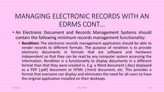 MANAGING ELECTRONIC RECORDS WITH AN
EDRMS CONT…
• An Electronic Document and Records Management Systems should
contain the following minimum records management functionality:
• Rendition: The electronic records management application should be able to
render records to different formats. The purpose of rendition is to provide
electronic documents in formats that are software and hardware
independent so that they can be read by any computer system accessing the
information. Rendition is a functionality to display documents in a different
format than that they were created in. E.g. a Word document (.doc) displayed
as a PDF (.pdf) document or HTML (.html) document, etc. This provides a
format that everyone can display and eliminates the need for all users to have
the original application installed on their desktops.
5/8/2024 ERM-13933 110
 
