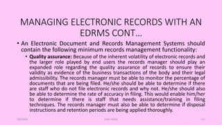 MANAGING ELECTRONIC RECORDS WITH AN
EDRMS CONT…
• An Electronic Document and Records Management Systems should
contain the following minimum records management functionality:
• Quality assurance: Because of the inherent volatility of electronic records and
the larger role played by end users the records manager should play an
expanded role regarding the quality assurance of records to ensure their
validity as evidence of the business transactions of the body and their legal
admissibility. The records manager must be able to monitor the percentage of
documents that are being filed. He/she should be able to determine if there
are staff who do not file electronic records and why not. He/she should also
be able to determine the rate of accuracy in filing. This would enable him/her
to determine if there is staff that needs assistance/training in filing
techniques. The records manager must also be able to determine if disposal
instructions and retention periods are being applied thoroughly.
5/8/2024 ERM-13933 111
 