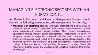 MANAGING ELECTRONIC RECORDS WITH AN
EDRMS CONT…
• An Electronic Document and Records Management Systems should
contain the following minimum records management functionality:
• Managing non-electronic records: Although organizations bodies strive to
create less paper or even "paper less" environments they always end up with
some paper-based records being created. The records management
application should include paper management functionality to allow for
integrated records management. It should track files and containers, update
their current locations and report on free space within storage facilities. The
following features are examples of paper management functionality: Bar
coding of files and boxes; Label printing; Movement tracking; Online file
requesting; Charge-out/in file management; Location Auditing; Destruction
and transfer.
5/8/2024 ERM-13933 112
 