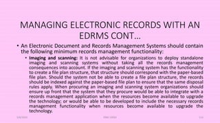 MANAGING ELECTRONIC RECORDS WITH AN
EDRMS CONT…
• An Electronic Document and Records Management Systems should contain
the following minimum records management functionality:
• Imaging and scanning: It is not advisable for organizations to deploy standalone
imaging and scanning systems without taking all the records management
consequences into account. If the imaging and scanning system has the functionality
to create a file plan structure, that structure should correspond with the paper-based
file plan. Should the system not be able to create a file plan structure, the records
should be indexed against the paper-based file plan to ensure that the same disposal
rules apply. When procuring an imaging and scanning system organizations should
ensure up front that the system that they procure would be able to integrate with a
records management application when the resources become available to upgrade
the technology; or would be able to be developed to include the necessary records
management functionality when resources become available to upgrade the
technology.
5/8/2024 ERM-13933 113
 