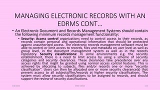 MANAGING ELECTRONIC RECORDS WITH AN
EDRMS CONT…
• An Electronic Document and Records Management Systems should contain
the following minimum records management functionality:
• Security: Access control organizations need to control access to their records, as
records contain personal and operational information that should be protected
against unauthorized access. The electronic records management software must be
able to control or limit access to records, files and metadata on user level as well as
group level, in the document management system as well as in the records
repository. Security classifications: In some environments e.g. the security
establishment, there is a need to limit access by using a scheme of security
categories and security clearances. These clearances take precedence over any
access rights that might be granted using normal access control features. This is
achieved by allocating to subjects, files and/or records one or more “security
classification”. Users can then be allocated one or more security clearance(s) that
prevent access to all subjects/files/records at higher security classifications. The
system must allow security classifications to be assigned to records, and should
support the review of security classifications.
5/8/2024 ERM-13933 114
 