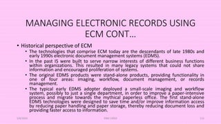 MANAGING ELECTRONIC RECORDS USING
ECM CONT…
• Historical perspective of ECM
• The technologies that comprise ECM today are the descendants of late 1980s and
early 1990s electronic document management systems (EDMS).
• In the past IS were built to serve narrow interests of different business functions
within organizations. This resulted in many legacy systems that could not share
information and encouraged proliferation of systems.
• The original EDMS products were stand-alone products, providing functionality in
one of four areas: imaging, workflow, document management, or records
management.
• The typical early EDMS adopter deployed a small-scale imaging and workflow
system, possibly to just a single department, in order to improve a paper-intensive
process and migrate towards the mythical paperless office. The first stand-alone
EDMS technologies were designed to save time and/or improve information access
by reducing paper handling and paper storage, thereby reducing document loss and
providing faster access to information.
5/8/2024 ERM-13933 115
 