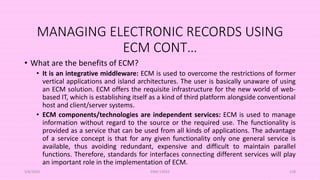 MANAGING ELECTRONIC RECORDS USING
ECM CONT…
• What are the benefits of ECM?
• It is an integrative middleware: ECM is used to overcome the restrictions of former
vertical applications and island architectures. The user is basically unaware of using
an ECM solution. ECM offers the requisite infrastructure for the new world of web-
based IT, which is establishing itself as a kind of third platform alongside conventional
host and client/server systems.
• ECM components/technologies are independent services: ECM is used to manage
information without regard to the source or the required use. The functionality is
provided as a service that can be used from all kinds of applications. The advantage
of a service concept is that for any given functionality only one general service is
available, thus avoiding redundant, expensive and difficult to maintain parallel
functions. Therefore, standards for interfaces connecting different services will play
an important role in the implementation of ECM.
5/8/2024 ERM-13933 118
 