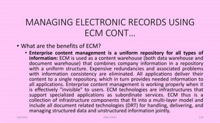 MANAGING ELECTRONIC RECORDS USING
ECM CONT…
• What are the benefits of ECM?
• Enterprise content management is a uniform repository for all types of
information: ECM is used as a content warehouse (both data warehouse and
document warehouse) that combines company information in a repository
with a uniform structure. Expensive redundancies and associated problems
with information consistency are eliminated. All applications deliver their
content to a single repository, which in turn provides needed information to
all applications. Enterprise content management is working properly when it
is effectively "invisible" to users. ECM technologies are infrastructures that
support specialized applications as subordinate services. ECM thus is a
collection of infrastructure components that fit into a multi-layer model and
include all document related technologies (DRT) for handling, delivering, and
managing structured data and unstructured information jointly.
5/8/2024 ERM-13933 119
 