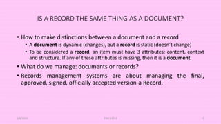 IS A RECORD THE SAME THING AS A DOCUMENT?
• How to make distinctions between a document and a record
• A document is dynamic (changes), but a record is static (doesn’t change)
• To be considered a record, an item must have 3 attributes: content, context
and structure. If any of these attributes is missing, then it is a document.
• What do we manage: documents or records?
• Records management systems are about managing the final,
approved, signed, officially accepted version-a Record.
5/8/2024 ERM-13933 12
 