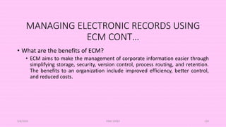 MANAGING ELECTRONIC RECORDS USING
ECM CONT…
• What are the benefits of ECM?
• ECM aims to make the management of corporate information easier through
simplifying storage, security, version control, process routing, and retention.
The benefits to an organization include improved efficiency, better control,
and reduced costs.
5/8/2024 ERM-13933 120
 