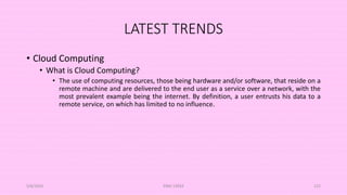 LATEST TRENDS
• Cloud Computing
• What is Cloud Computing?
• The use of computing resources, those being hardware and/or software, that reside on a
remote machine and are delivered to the end user as a service over a network, with the
most prevalent example being the internet. By definition, a user entrusts his data to a
remote service, on which has limited to no influence.
5/8/2024 ERM-13933 122
 