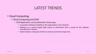 LATEST TRENDS
• Cloud Computing
• Cloud Computing and ECM
• ECM Applications can be delivered in three ways:
• on-premise software (installed on the organization’s own network)
• Software as a service (SaaS) (web access to information that is stored on the software
manufacturer’s system)
• Hybrid solution composed of both on-premise and SaaS components.
5/8/2024 ERM-13933 123
 
