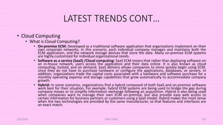 LATEST TRENDS CONT…
• Cloud Computing
• What is Cloud Computing?
• On-premise ECM: Developed as a traditional software application that organizations implement on their
own corporate networks. In this scenario, each individual company manages and maintains both the
ECM application, and the network storage devices that store the data. Many on-premise ECM systems
are highly customized for individual organizational needs.
• Software as a service (SaaS) /Cloud computing: SaaS ECM means that rather than deploying software on
an in-house network, users access the application and their data online. It is also known as cloud
computing, hosted, and on demand. SaaS delivery allows companies to more quickly begin using ECM,
since they do not have to purchase hardware or configure the applications, databases, or servers. In
addition, organizations trade the capital costs associated with a hardware and software purchase for a
monthly operating expense and storage capabilities that grow automatically to accommodate company
growth.
• Hybrid: In some scenarios, organizations find a hybrid composed of both SaaS and on-premise software
work best for their situation. For example, hybrid ECM systems are being used to bridge the gap during
company moves or to simplify information exchange following an acquisition. Hybrid is also being used
when companies want to manage their own ECM on-premise, but also provide easy web access to
certain information for business partners or customers using a SaaS model. Hybrid makes the most sense
when the two technologies are provided by the same manufacturer, so that features and interfaces are
an exact match.
5/8/2024 ERM-13933 124
 