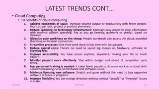 LATEST TRENDS CONT…
• Cloud Computing
• 10 Benefits of cloud computing
1. Achieve economies of scale: increase volume output or productivity with fewer people.
Your cost per unit, project or product plummets.
2. Reduce spending on technology infrastructure: Maintain easy access to your information
with minimal upfront spending. Pay as you go (weekly, quarterly or yearly), based on
demand.
3. Globalize your workforce on the cheap: People worldwide can access the cloud, provided
they have an Internet connection.
4. Streamline processes: Get more work done in less time with less people.
5. Reduce capital costs: There’s no need to spend big money on hardware, software or
licensing fees.
6. Improve accessibility: You have access anytime, anywhere, making your life so much
easier!
7. Monitor projects more effectively: Stay within budget and ahead of completion cycle
times.
8. Less personnel training is needed: It takes fewer people to do more work on a cloud, with
a minimal learning curve on hardware and software issues.
9. Minimize licensing new software: Stretch and grow without the need to buy expensive
software licenses or programs.
10. Improve flexibility: You can change direction without serious “people” or “financial” issues
at stake.
5/8/2024 ERM-13933 125
 