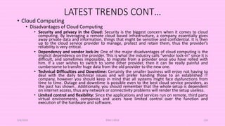 LATEST TRENDS CONT…
• Cloud Computing
• Disadvantages of Cloud Computing
• Security and privacy in the Cloud: Security is the biggest concern when it comes to cloud
computing. By leveraging a remote cloud based infrastructure, a company essentially gives
away private data and information, things that might be sensitive and confidential. It is then
up to the cloud service provider to manage, protect and retain them, thus the provider’s
reliability is very critical.
• Dependency and vendor lock-in: One of the major disadvantages of cloud computing is the
implicit dependency on the provider. This is what the industry calls “vendor lock-in” since it is
difficult, and sometimes impossible, to migrate from a provider once you have rolled with
him. If a user wishes to switch to some other provider, then it can be really painful and
cumbersome to transfer huge data from the old provider to the new one.
• Technical Difficulties and Downtime: Certainly the smaller business will enjoy not having to
deal with the daily technical issues and will prefer handing those to an established IT
company, however you should keep in mind that all systems might face dysfunctions from
time to time. Outage and downtime is possible even to the best cloud service providers, as
the past has shown.. Additionally, you should remember that the whole setup is dependent
on internet access, thus any network or connectivity problems will render the setup useless.
• Limited control and flexibility: Since the applications and services run on remote, third party
virtual environments, companies and users have limited control over the function and
execution of the hardware and software.
5/8/2024 ERM-13933 126
 