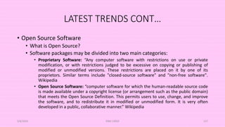 LATEST TRENDS CONT…
• Open Source Software
• What is Open Source?
• Software packages may be divided into two main categories:
• Proprietary Software: “Any computer software with restrictions on use or private
modification, or with restrictions judged to be excessive on copying or publishing of
modified or unmodified versions. These restrictions are placed on it by one of its
proprietors. Similar terms include "closed-source software" and "non-free software".
Wikipedia
• Open Source Software: “computer software for which the human-readable source code
is made available under a copyright license (or arrangement such as the public domain)
that meets the Open Source Definition. This permits users to use, change, and improve
the software, and to redistribute it in modified or unmodified form. It is very often
developed in a public, collaborative manner.” Wikipedia
5/8/2024 ERM-13933 127
 