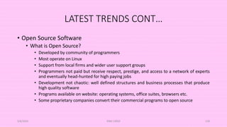 LATEST TRENDS CONT…
• Open Source Software
• What is Open Source?
• Developed by community of programmers
• Most operate on Linux
• Support from local firms and wider user support groups
• Programmers not paid but receive respect, prestige, and access to a network of experts
and eventually head-hunted for high paying jobs
• Development not chaotic: well defined structures and business processes that produce
high quality software
• Programs available on website: operating systems, office suites, browsers etc.
• Some proprietary companies convert their commercial programs to open source
5/8/2024 ERM-13933 128
 
