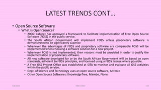LATEST TRENDS CONT…
• Open Source Software
• What is Open Source?
• 2006: Cabinet has approved a framework to facilitate implementation of Free Open Source
Software (FOSS) in the public service.
• The South African Government will implement FOSS unless proprietary software is
demonstrated to be significantly superior.
• Whenever the advantages of FOSS and proprietary software are comparable FOSS will be
implemented when choosing a software solution for a new project.
• Whenever FOSS is not implemented, then reasons must be provided in order to justify the
implementation of proprietary software.
• All new software developed for or by the South African Government will be based on open
standards, adherent to FOSS principles, and licensed using a FOSS license where possible.
• A Free OSS Project Office was established at SITA to monitor and evaluate all OSS activities
within the public service.
• Dept. of Science and Technology uses an open source software, Alfresco
• Other Open Source Softwares: KnowledgeTree, Mambo, Plone
5/8/2024 ERM-13933 129
 