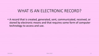 WHAT IS AN ELECTRONIC RECORD?
• A record that is created, generated, sent, communicated, received, or
stored by electronic means and that requires some form of computer
technology to access and use.
5/8/2024 ERM-13933 13
 