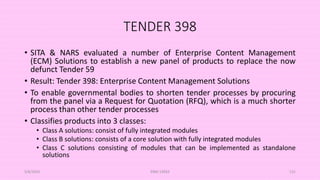 TENDER 398
• SITA & NARS evaluated a number of Enterprise Content Management
(ECM) Solutions to establish a new panel of products to replace the now
defunct Tender 59
• Result: Tender 398: Enterprise Content Management Solutions
• To enable governmental bodies to shorten tender processes by procuring
from the panel via a Request for Quotation (RFQ), which is a much shorter
process than other tender processes
• Classifies products into 3 classes:
• Class A solutions: consist of fully integrated modules
• Class B solutions: consists of a core solution with fully integrated modules
• Class C solutions consisting of modules that can be implemented as standalone
solutions
5/8/2024 ERM-13933 131
 
