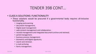 TENDER 398 CONT…
• CLASS A SOLUTIONS: FUNCTIONALITY
• These solutions would be procured if a governmental body requires all-inclusive
functionality.
• imaging and scanning
• document management,
• Digital asset management
• web-content management and collaboration;
• records management and integrated document archive and retrieval;
• portal management;
• business process management;
• biometrics and digital signatures;
• search and retrieval;
• e-mail archiving
• forms management.
5/8/2024 ERM-13933 132
 