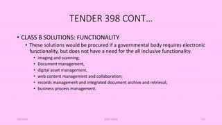 TENDER 398 CONT…
• CLASS B SOLUTIONS: FUNCTIONALITY
• These solutions would be procured if a governmental body requires electronic
functionality, but does not have a need for the all inclusive functionality.
• imaging and scanning;
• Document management,
• digital asset management,
• web content management and collaboration;
• records management and integrated document archive and retrieval;
• business process management.
5/8/2024 ERM-13933 134
 