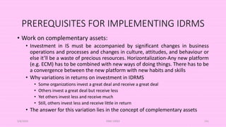 PREREQUISITES FOR IMPLEMENTING IDRMS
• Work on complementary assets:
• Investment in IS must be accompanied by significant changes in business
operations and processes and changes in culture, attitudes, and behaviour or
else it’ll be a waste of precious resources. Horizontalization-Any new platform
(e.g. ECM) has to be combined with new ways of doing things. There has to be
a convergence between the new platform with new habits and skills
• Why variations in returns on investment in IDRMS
• Some organizations invest a great deal and receive a great deal
• Others invest a great deal but receive less
• Yet others invest less and receive much
• Still, others invest less and receive little in return
• The answer for this variation lies in the concept of complementary assets
5/8/2024 ERM-13933 141
 
