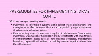 PREREQUISITES FOR IMPLEMENTING IDRMS
CONT…
• Work on complementary assets:
• Investment in Information systems alone cannot make organizations and
managers more effective unless they are accompanied by supportive values,
structures, and behaviour patters.
• Complementary assets: those assets required to derive value from primary
investment. Organizations that support the IS investments with investments
in complementary assets such as new business processes, management
behaviour, organizational culture, or training receive superior return than
those that do not.
5/8/2024 ERM-13933 142
 