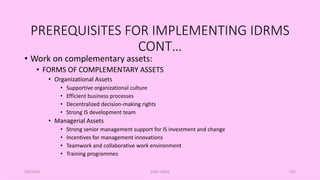 PREREQUISITES FOR IMPLEMENTING IDRMS
CONT…
• Work on complementary assets:
• FORMS OF COMPLEMENTARY ASSETS
• Organizational Assets
• Supportive organizational culture
• Efficient business processes
• Decentralized decision-making rights
• Strong IS development team
• Managerial Assets
• Strong senior management support for IS investment and change
• Incentives for management innovations
• Teamwork and collaborative work environment
• Training programmes
5/8/2024 ERM-13933 143
 