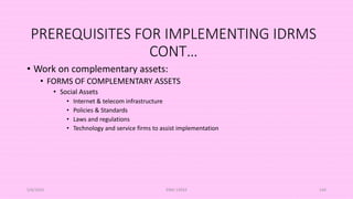 PREREQUISITES FOR IMPLEMENTING IDRMS
CONT…
• Work on complementary assets:
• FORMS OF COMPLEMENTARY ASSETS
• Social Assets
• Internet & telecom infrastructure
• Policies & Standards
• Laws and regulations
• Technology and service firms to assist implementation
5/8/2024 ERM-13933 144
 